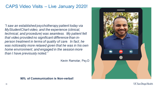 CAPS video visits. 'I saw an established psychotherapy patient today via MyStudentChart video, and the experience was seamless. My patient felt that video provided no significant difference than in-person treatment in terms of quality of care. In fact, he was noticeably more relaxed given that he was in his own home environment, and engaged in the session more than I have previously noted.' Kevin Ramotar, Psy. D. 90% of communication is non-verbal!